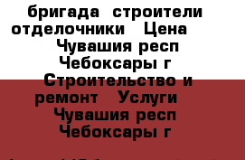  бригада -строители -отделочники › Цена ­ 300 - Чувашия респ., Чебоксары г. Строительство и ремонт » Услуги   . Чувашия респ.,Чебоксары г.